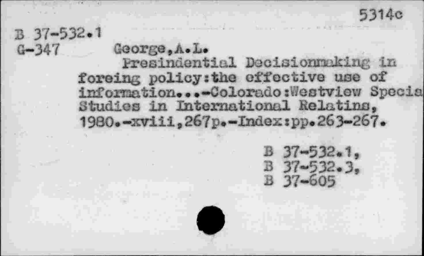 ﻿5314c
B 37-532.1
G-347	George, A. L.
tresindenticil Decisionnaking in foreing policy:the effective use of information.•.—Colorado «Westview Specie Studies in International Relatins, 1980.-xviii,267p.-Index«pp.263-267•
B 37-532.1,
B 37-532.3, B 37-605